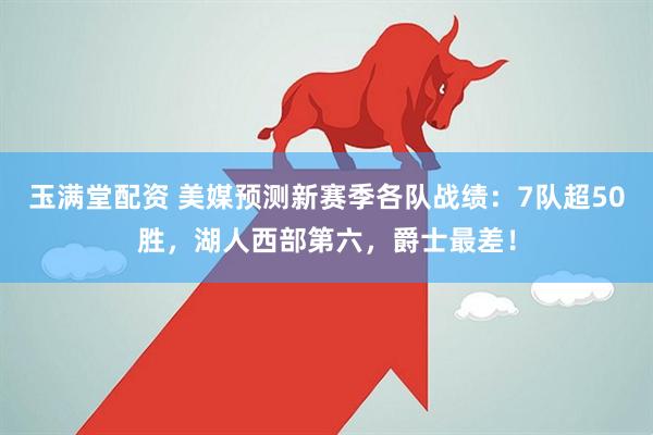 玉满堂配资 美媒预测新赛季各队战绩：7队超50胜，湖人西部第六，爵士最差！
