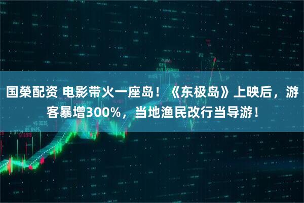 国榮配资 电影带火一座岛！《东极岛》上映后，游客暴增300%，当地渔民改行当导游！