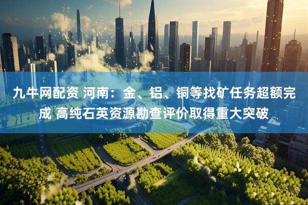 九牛网配资 河南：金、铝、铜等找矿任务超额完成 高纯石英资源勘查评价取得重大突破