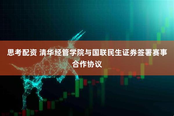 思考配资 清华经管学院与国联民生证券签署赛事合作协议
